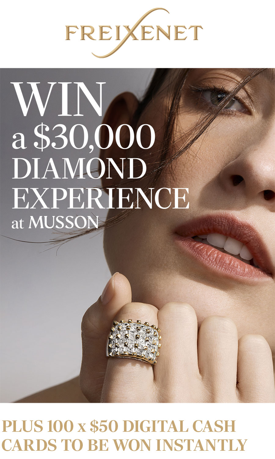 FREIXENET. WIN a $30,000 DIAMOND EXPERIENCE at MUSSON. PLUS 100 x $50 CASH CARDS TO BE WON INSTANTLY.